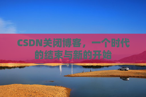 CSDN关闭博客，一个时代的结束与新的开始